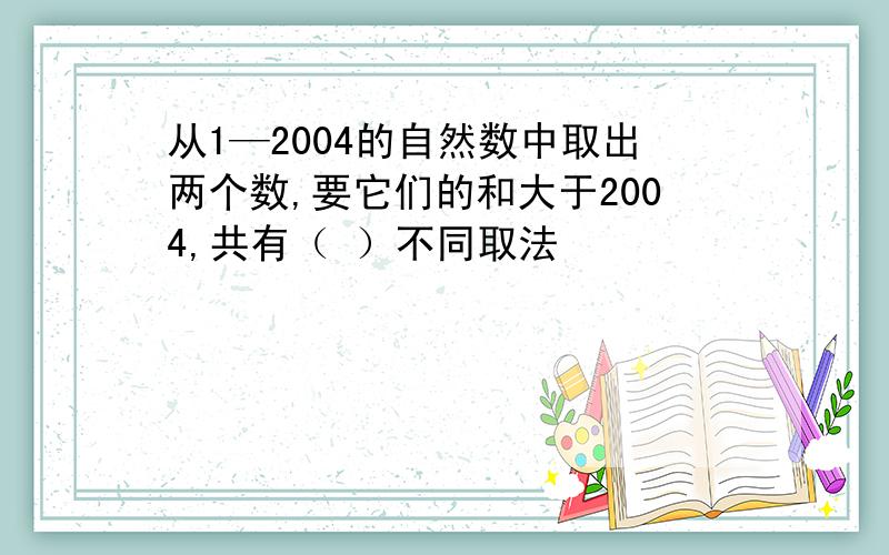 从1—2004的自然数中取出两个数,要它们的和大于2004,共有（ ）不同取法