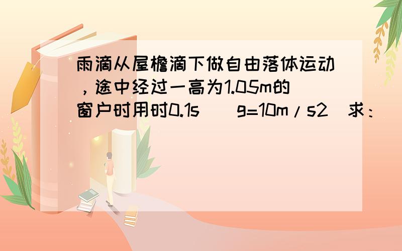 雨滴从屋檐滴下做自由落体运动，途中经过一高为1.05m的窗户时用时0.1s．（g=10m/s2）求：