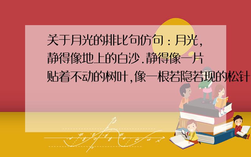 关于月光的排比句仿句：月光,静得像地上的白沙.静得像一片贴着不动的树叶,像一根若隐若现的松针.还是以月光为材料.