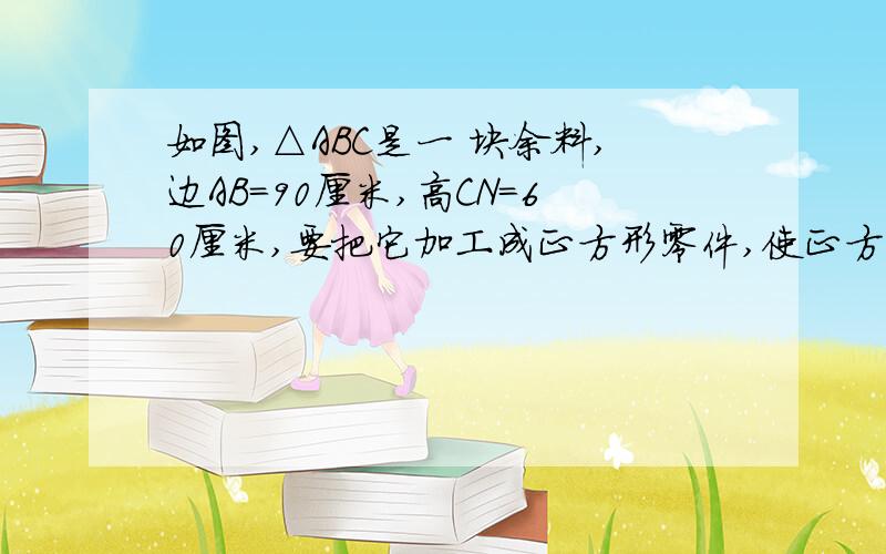 如图,△ABC是一 块余料,边AB=90厘米,高CN=60厘米,要把它加工成正方形零件,使正方形 的一边在AB上,其余两