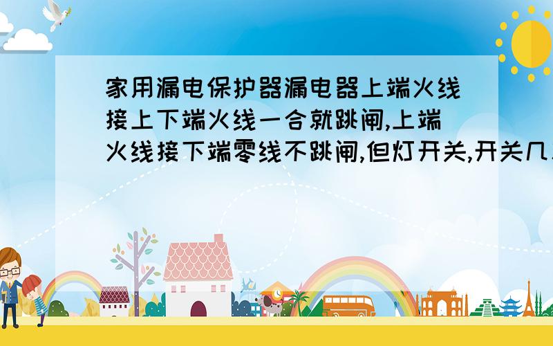 家用漏电保护器漏电器上端火线接上下端火线一合就跳闸,上端火线接下端零线不跳闸,但灯开关,开关几次就又跳,漏电器换了3个新