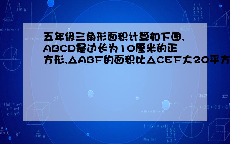 五年级三角形面积计算如下图,ABCD是边长为10厘米的正方形,△ABF的面积比△CEF大20平方厘米,求阴影部分的面积.