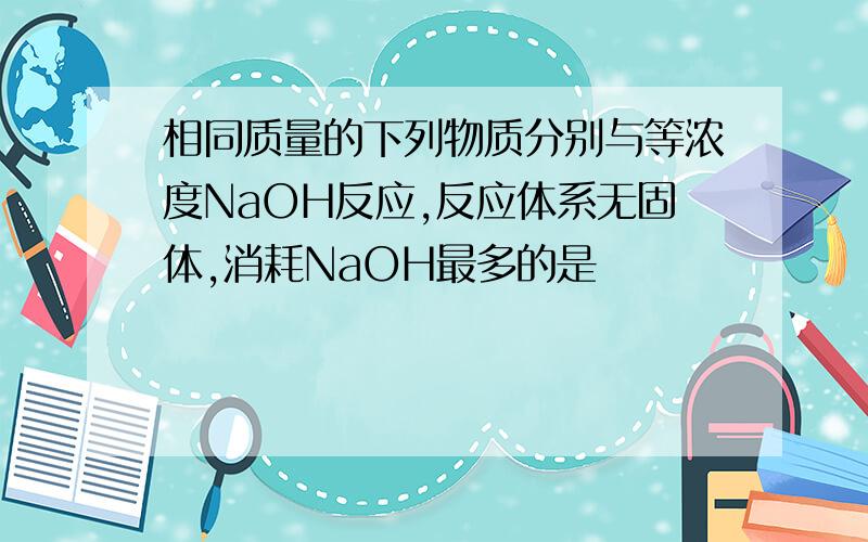 相同质量的下列物质分别与等浓度NaOH反应,反应体系无固体,消耗NaOH最多的是