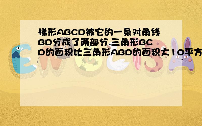 梯形ABCD被它的一条对角线BD分成了两部分.三角形BCD的面积比三角形ABD的面积大10平方分米.已知梯形的上底