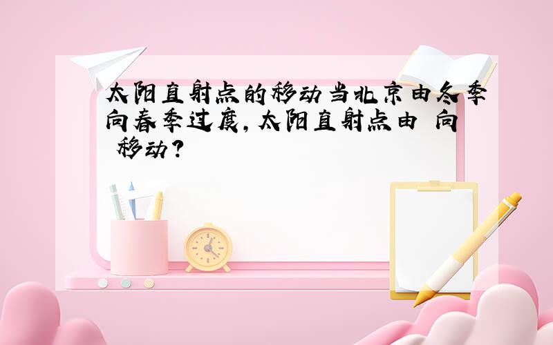 太阳直射点的移动当北京由冬季向春季过度,太阳直射点由 向 移动?