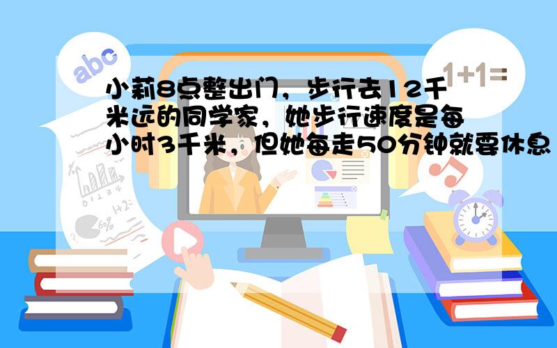 小莉8点整出门，步行去12千米远的同学家，她步行速度是每小时3千米，但她每走50分钟就要休息10分钟．则她______时