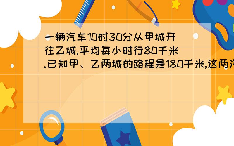 一辆汽车10时30分从甲城开往乙城,平均每小时行80千米.已知甲、乙两城的路程是180千米,这两汽车到达乙城