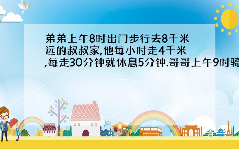 弟弟上午8时出门步行去8千米远的叔叔家,他每小时走4千米,每走30分钟就休息5分钟.哥哥上午9时骑自行车出