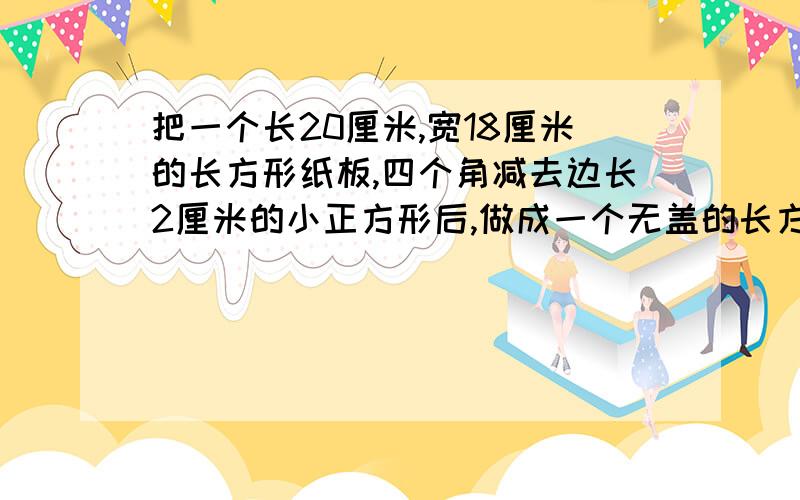 把一个长20厘米,宽18厘米的长方形纸板,四个角减去边长2厘米的小正方形后,做成一个无盖的长方体盒子,体积?