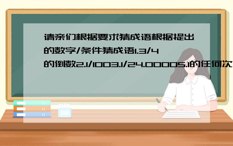 请亲们根据要求猜成语根据提出的数字/条件猜成语1.3/4的倒数2.1/1003.1/24.00005.1的任何次方6.不