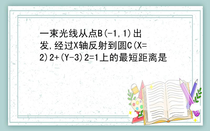 一束光线从点B(-1,1)出发,经过X轴反射到圆C(X=2)2+(Y-3)2=1上的最短距离是