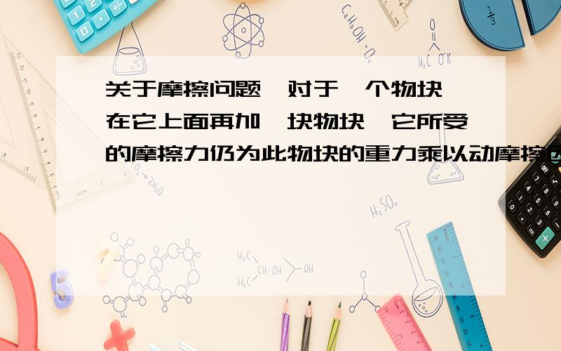 关于摩擦问题,对于一个物块,在它上面再加一块物块,它所受的摩擦力仍为此物块的重力乘以动摩擦因素?还是加上新加的物块的重力