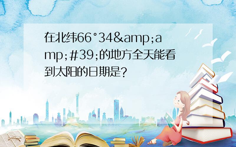 在北纬66°34&amp;#39;的地方全天能看到太阳的日期是?