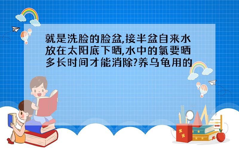 就是洗脸的脸盆,接半盆自来水放在太阳底下晒,水中的氯要晒多长时间才能消除?养乌龟用的