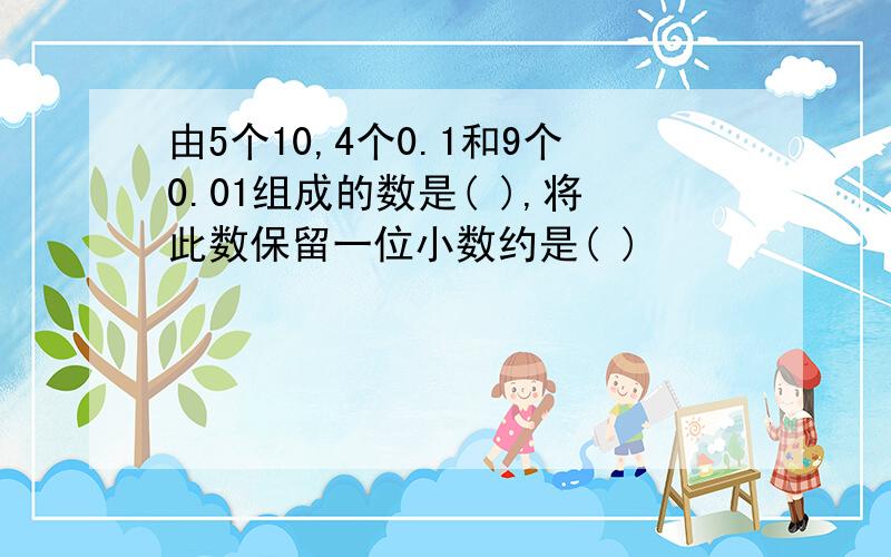 由5个10,4个0.1和9个0.01组成的数是( ),将此数保留一位小数约是( )