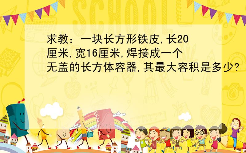 求教：一块长方形铁皮,长20厘米,宽16厘米,焊接成一个无盖的长方体容器,其最大容积是多少?