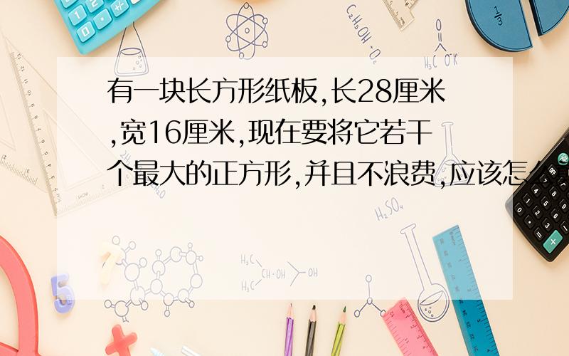 有一块长方形纸板,长28厘米,宽16厘米,现在要将它若干个最大的正方形,并且不浪费,应该怎么剪?可以剪个