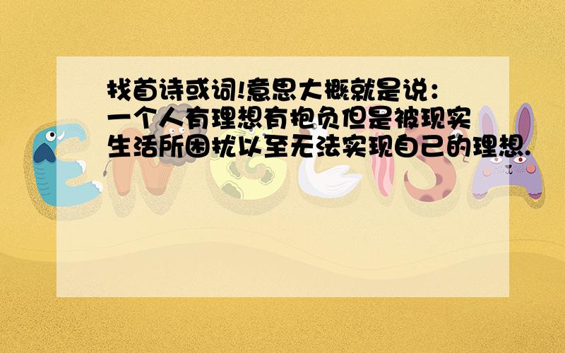 找首诗或词!意思大概就是说：一个人有理想有抱负但是被现实生活所困扰以至无法实现自己的理想.