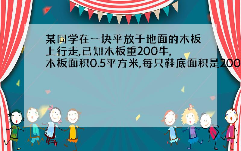 某同学在一块平放于地面的木板上行走,已知木板重200牛,木板面积0.5平方米,每只鞋底面积是200平方厘米,设他在木板上