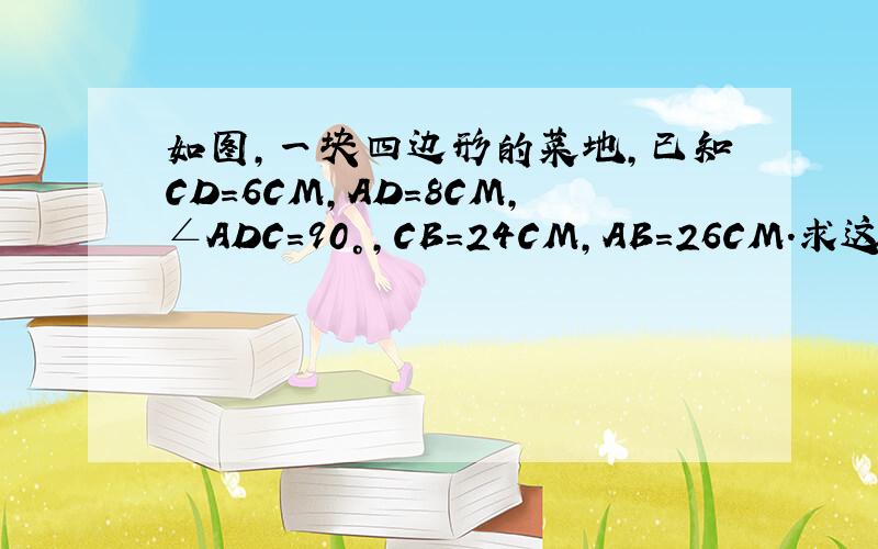 如图,一块四边形的菜地,已知CD＝6CM,AD＝8CM,∠ADC＝90°,CB＝24CM,AB＝26CM.求这块菜地的面