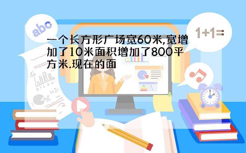 一个长方形广场宽60米,宽增加了10米面积增加了800平方米.现在的面