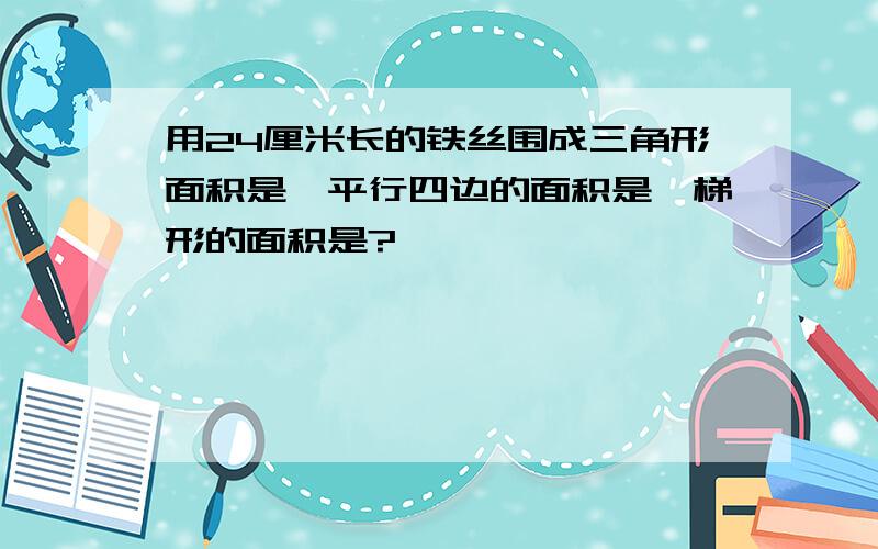 用24厘米长的铁丝围成三角形面积是,平行四边的面积是,梯形的面积是?