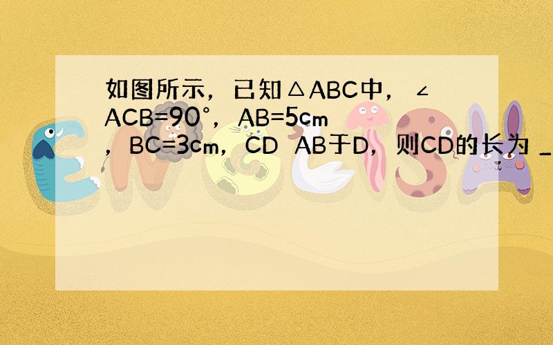 如图所示，已知△ABC中，∠ACB=90°，AB=5cm，BC=3cm，CD⊥AB于D，则CD的长为 ___ cm．