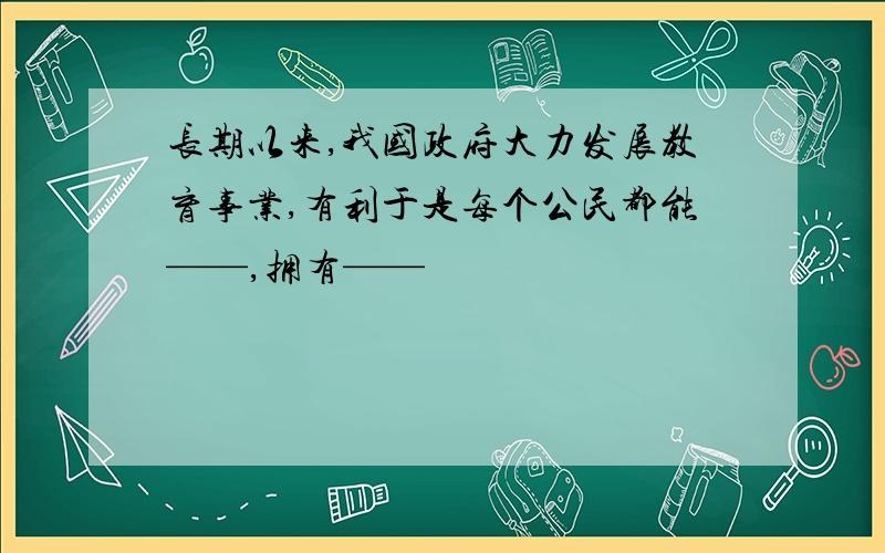 长期以来,我国政府大力发展教育事业,有利于是每个公民都能——,拥有——