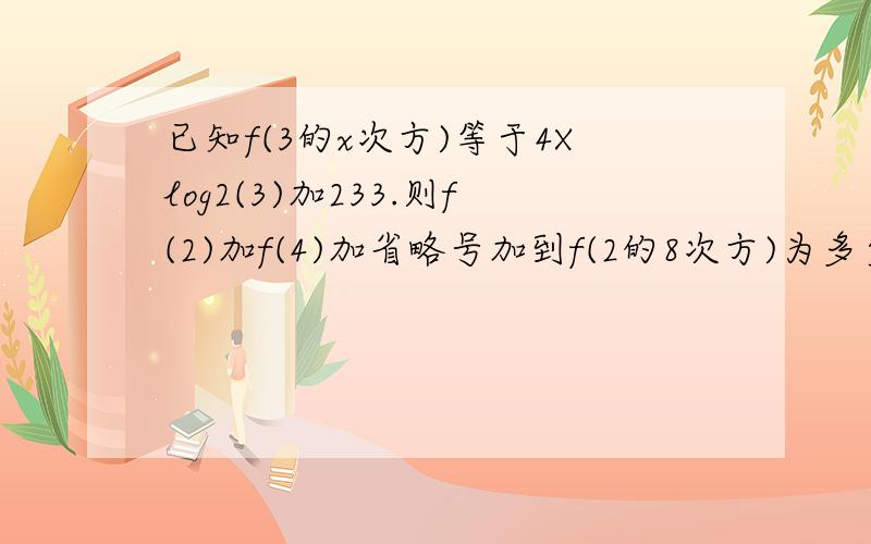 已知f(3的x次方)等于4Xlog2(3)加233.则f(2)加f(4)加省略号加到f(2的8次方)为多少