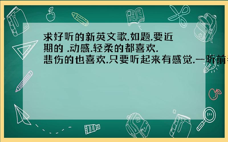 求好听的新英文歌.如题.要近期的 .动感.轻柔的都喜欢.悲伤的也喜欢.只要听起来有感觉.一听前奏就会爱上的英文歌.要新的