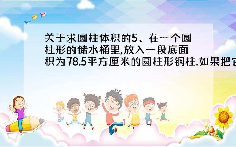 关于求圆柱体积的5、在一个圆柱形的储水桶里,放入一段底面积为78.5平方厘米的圆柱形钢柱.如果把它全部放入水中,水面上升