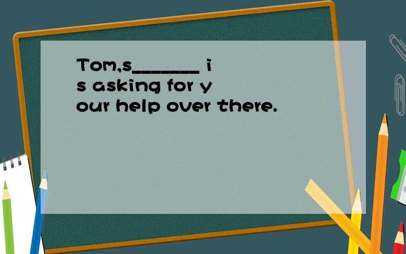 Tom,s_______ is asking for your help over there.