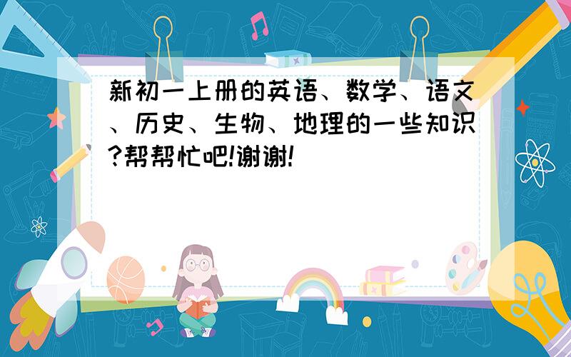 新初一上册的英语、数学、语文、历史、生物、地理的一些知识?帮帮忙吧!谢谢!