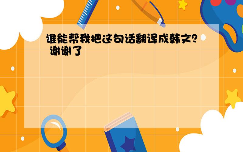 谁能帮我把这句话翻译成韩文？ 谢谢了