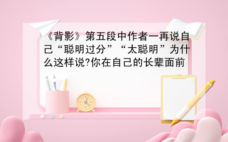 《背影》第五段中作者一再说自己“聪明过分”“太聪明”为什么这样说?你在自己的长辈面前