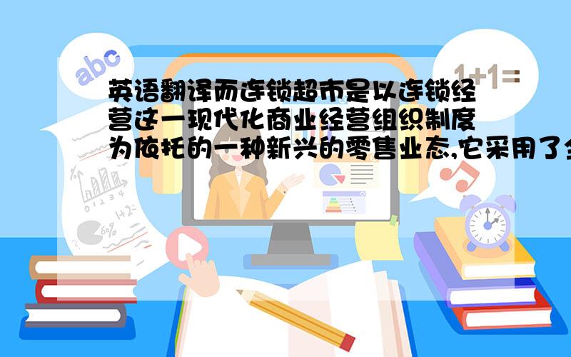 英语翻译而连锁超市是以连锁经营这一现代化商业经营组织制度为依托的一种新兴的零售业态,它采用了全新的经营理念,从过去的营销