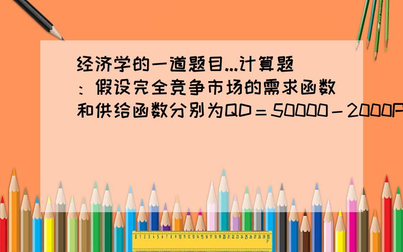 经济学的一道题目...计算题：假设完全竞争市场的需求函数和供给函数分别为QD＝50000－2000P和QS＝40000+