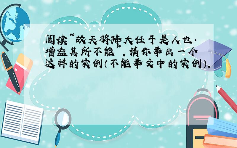 阅读“故天将降大任于是人也.增益其所不能”,请你举出一个这样的实例（不能举文中的实例）,