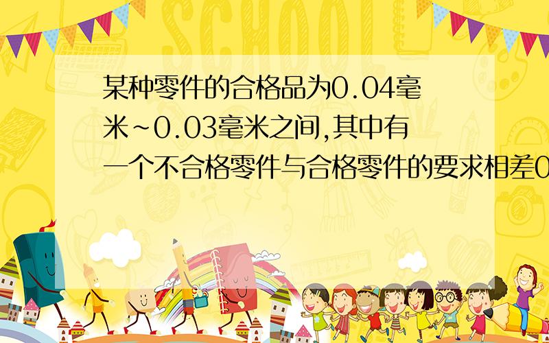 某种零件的合格品为0.04毫米~0.03毫米之间,其中有一个不合格零件与合格零件的要求相差0.01毫米.这个不