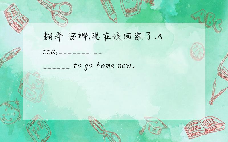 翻译 安娜,现在该回家了.Anna,_______ ________ to go home now.