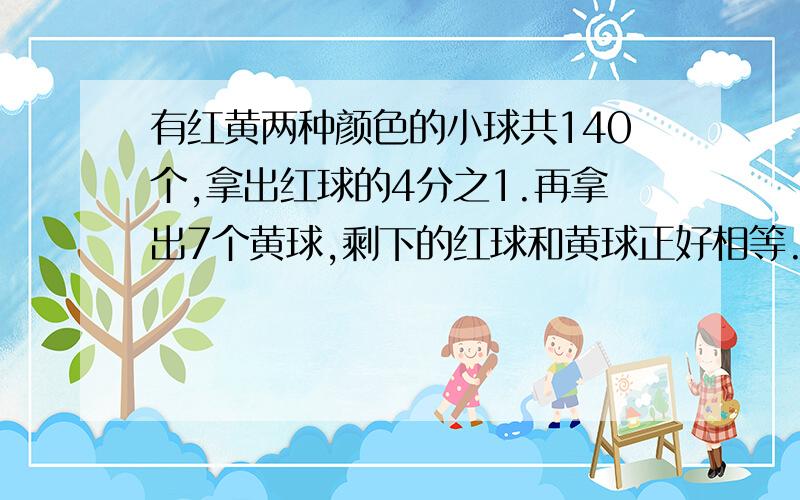 有红黄两种颜色的小球共140个,拿出红球的4分之1.再拿出7个黄球,剩下的红球和黄球正好相等.红黄球个数?