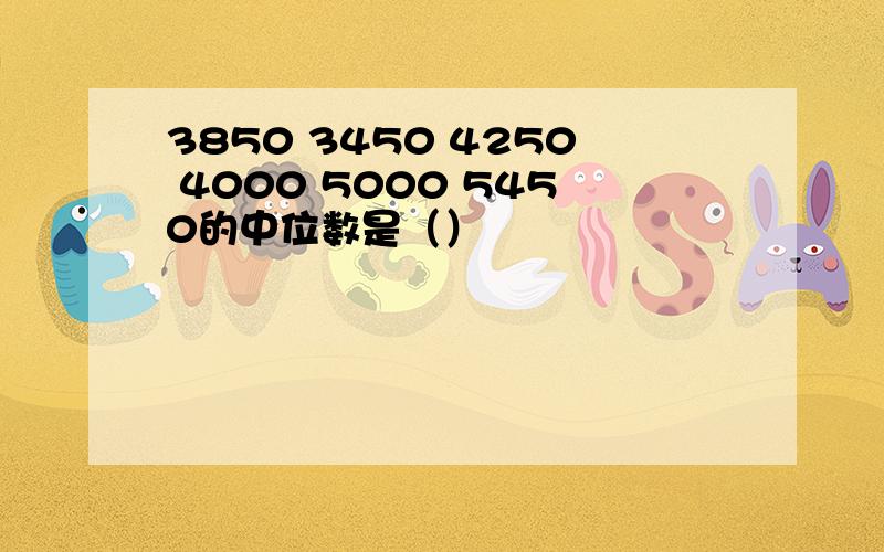 3850 3450 4250 4000 5000 5450的中位数是（）