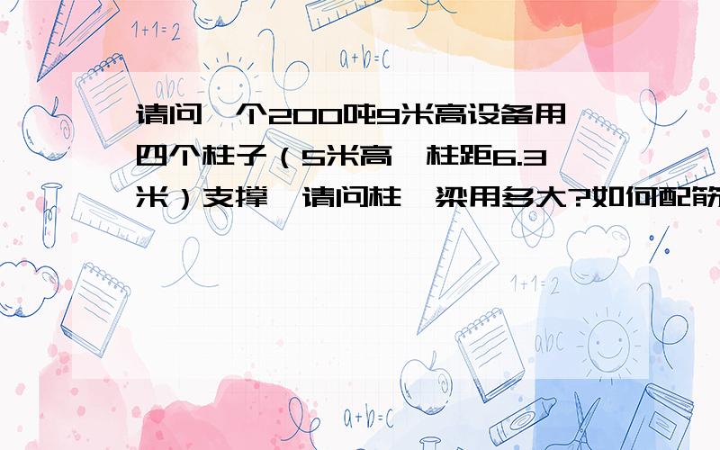 请问一个200吨9米高设备用四个柱子（5米高,柱距6.3米）支撑,请问柱、梁用多大?如何配筋?