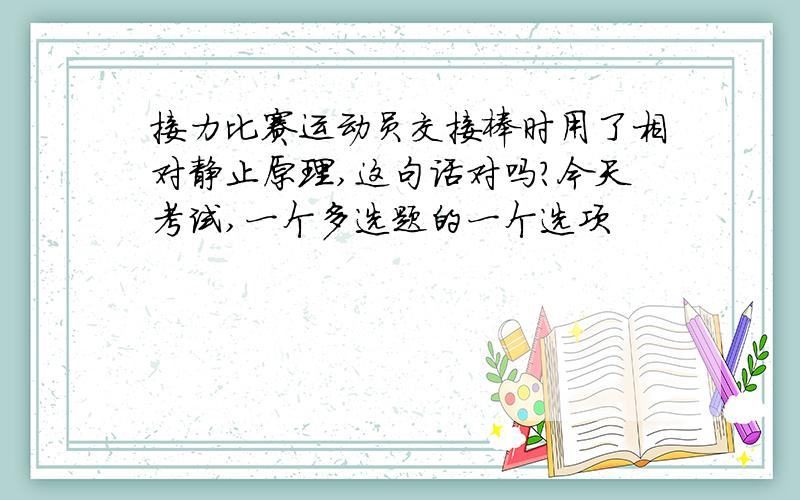 接力比赛运动员交接棒时用了相对静止原理,这句话对吗?今天考试,一个多选题的一个选项