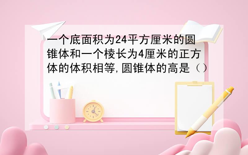 一个底面积为24平方厘米的圆锥体和一个棱长为4厘米的正方体的体积相等,圆锥体的高是（）