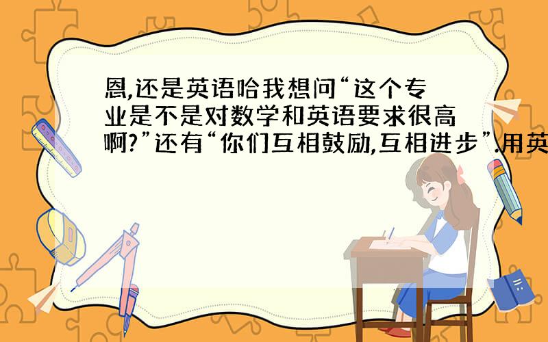 恩,还是英语哈我想问“这个专业是不是对数学和英语要求很高啊?”还有“你们互相鼓励,互相进步”.用英语怎么说啊?