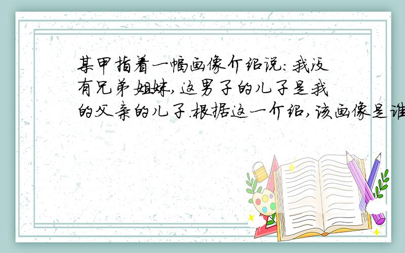 某甲指着一幅画像介绍说：我没有兄弟姐妹,这男子的儿子是我的父亲的儿子.根据这一介绍,该画像是谁的像?　　A 某甲的父亲.