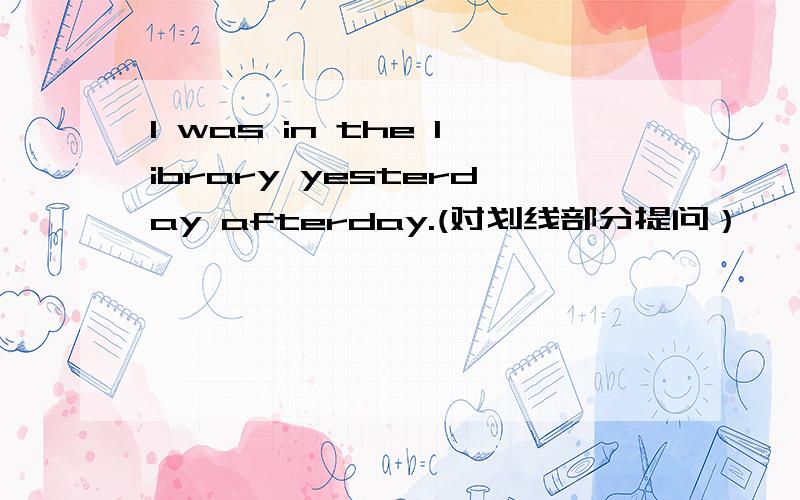 I was in the library yesterday afterday.(对划线部分提问）