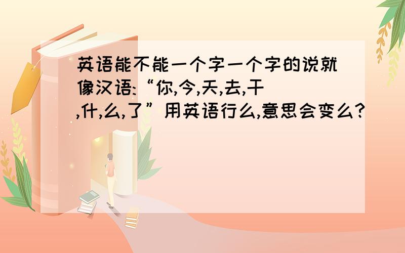 英语能不能一个字一个字的说就像汉语:“你,今,天,去,干,什,么,了”用英语行么,意思会变么?