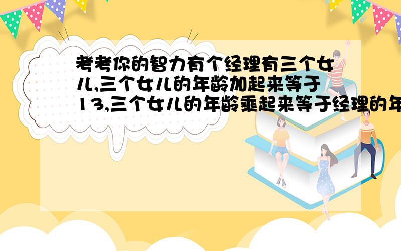 考考你的智力有个经理有三个女儿,三个女儿的年龄加起来等于13,三个女儿的年龄乘起来等于经理的年龄.有一个职员已经知道经理